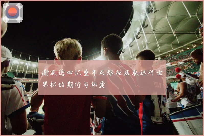 谢泼德回忆童年足球经历表达对世界杯的期待与热爱