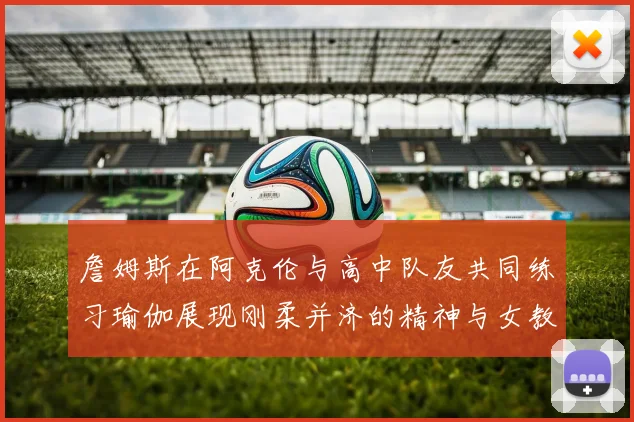 詹姆斯在阿克伦与高中队友共同练习瑜伽展现刚柔并济的精神与女教练合影留念