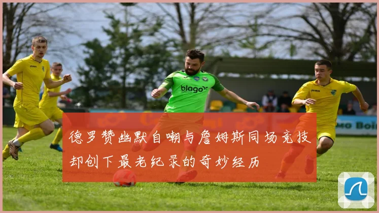 德罗赞幽默自嘲与詹姆斯同场竞技却创下最老纪录的奇妙经历