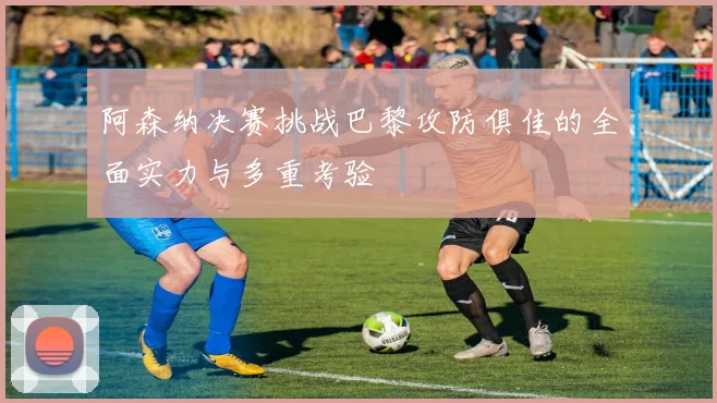 阿森纳决赛挑战巴黎攻防俱佳的全面实力与多重考验