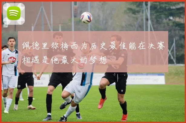 佩德里称梅西为历史最佳能在决赛相遇是他最大的梦想