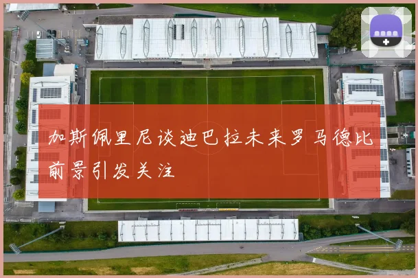 加斯佩里尼谈迪巴拉未来罗马德比前景引发关注