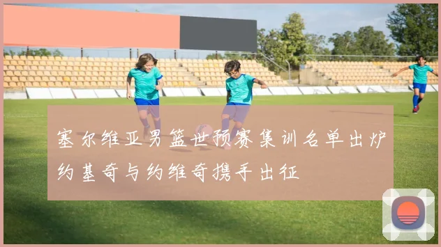 塞尔维亚男篮世预赛集训名单出炉约基奇与约维奇携手出征