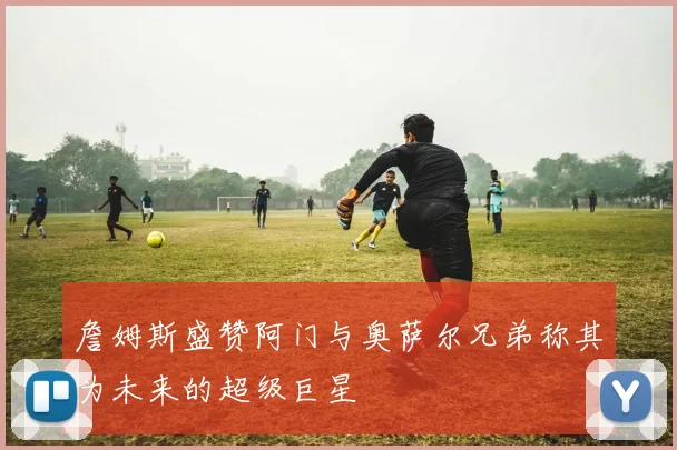 詹姆斯盛赞阿门与奥萨尔兄弟称其为未来的超级巨星