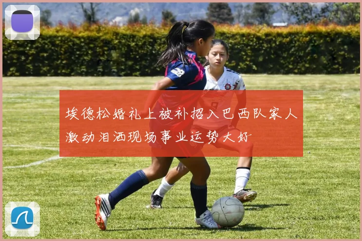 埃德松婚礼上被补招入巴西队家人激动泪洒现场事业运势大好