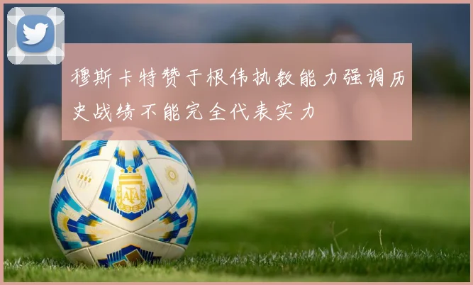穆斯卡特赞于根伟执教能力强调历史战绩不能完全代表实力