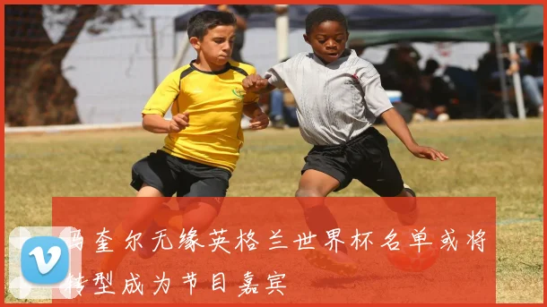 马奎尔无缘英格兰世界杯名单或将转型成为节目嘉宾