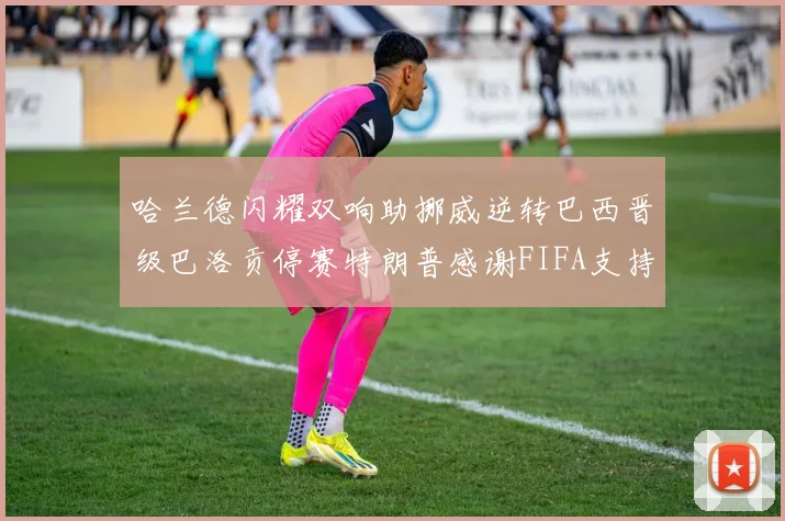 哈兰德闪耀双响助挪威逆转巴西晋级巴洛贡停赛特朗普感谢FIFA支持