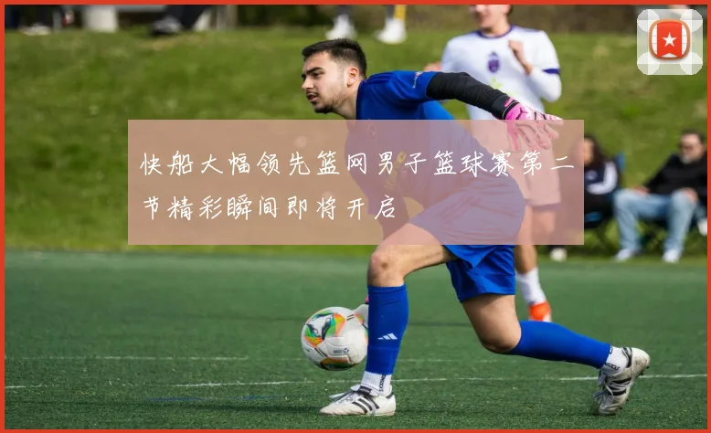 快船大幅领先篮网男子篮球赛第二节精彩瞬间即将开启