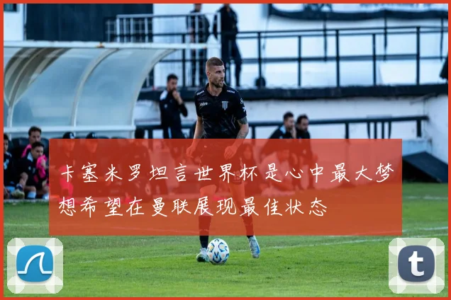 卡塞米罗坦言世界杯是心中最大梦想希望在曼联展现最佳状态