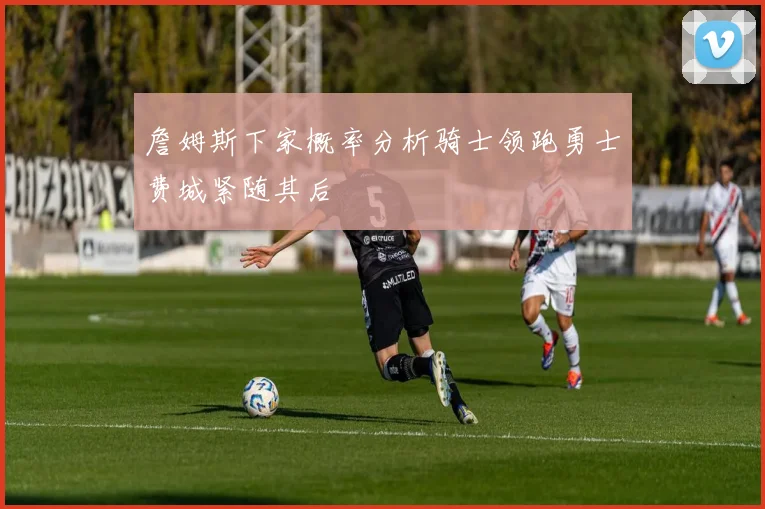 詹姆斯下家概率分析骑士领跑勇士费城紧随其后