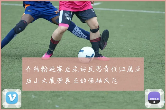 乔约翰逊赛后采访反思责任归属亚历山大展现真正的领袖风范