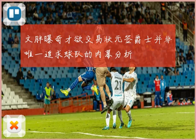 文胖曝奇才欲交易状元签爵士并非唯一追求球队的内幕分析