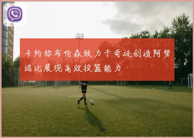 卡约称布伦森致力于奇迹创造阿努诺比展现高效投篮能力