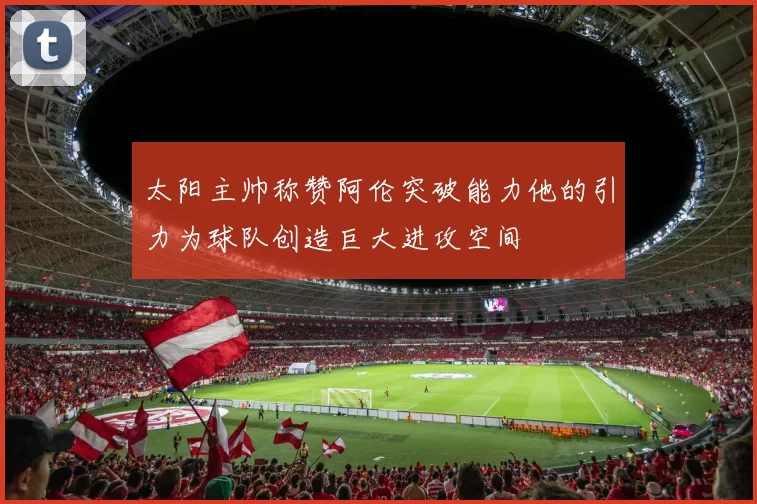太阳主帅称赞阿伦突破能力他的引力为球队创造巨大进攻空间