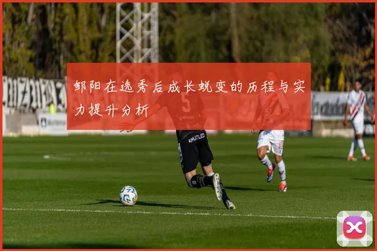 邹阳在选秀后成长蜕变的历程与实力提升分析