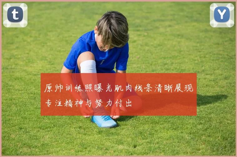 原帅训练照曝光肌肉线条清晰展现专注精神与努力付出